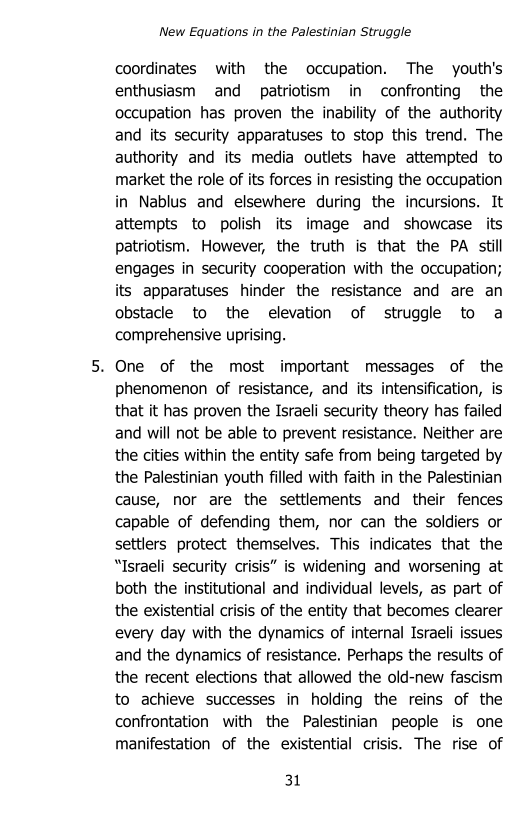 New Equations in the Palestinian Struggle

coordinates with the occupation. The youth's
enthusiasm and patriotism in confronting the
occupation has proven the inability of the authority
and its security apparatuses to stop this trend. The
authority and its media outlets have attempted to
market the role of its forces in resisting the occupation
in Nablus and elsewhere during the incursions. It
attempts to polish its image and showcase its
patriotism. However, the truth is that the PA still
engages in security cooperation with the occupation;
its apparatuses hinder the resistance and are an
obstacle to the elevation of struggle to a
comprehensive uprising.

. One of the most important messages of the
phenomenon of resistance, and its intensification, is
that it has proven the Israeli security theory has failed
and will not be able to prevent resistance. Neither are
the cities within the entity safe from being targeted by
the Palestinian youth filled with faith in the Palestinian
cause, nor are the settlements and their fences
capable of defending them, nor can the soldiers or
settlers protect themselves. This indicates that the
“Israeli security crisis” is widening and worsening at
both the institutional and individual levels, as part of
the existential crisis of the entity that becomes clearer
every day with the dynamics of internal Israeli issues
and the dynamics of resistance. Perhaps the results of
the recent elections that allowed the old-new fascism
to achieve successes in holding the reins of the
confrontation with the Palestinian people is one
manifestation of the existential crisis. The rise of

31

